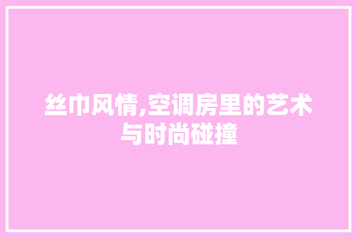 丝巾风情,空调房里的艺术与时尚碰撞