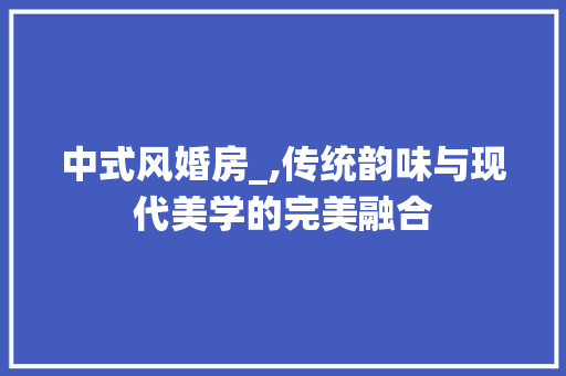 中式风婚房_,传统韵味与现代美学的完美融合