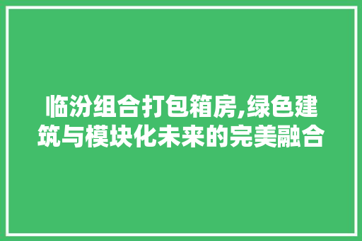 临汾组合打包箱房,绿色建筑与模块化未来的完美融合