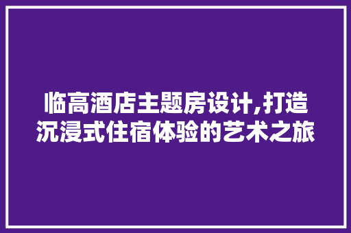 临高酒店主题房设计,打造沉浸式住宿体验的艺术之旅