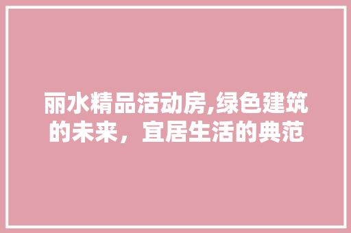 丽水精品活动房,绿色建筑的未来，宜居生活的典范
