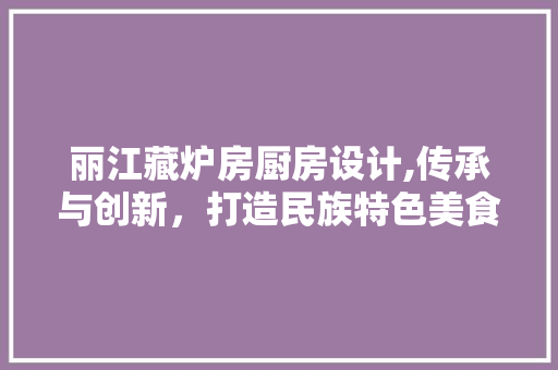 丽江藏炉房厨房设计,传承与创新，打造民族特色美食天堂