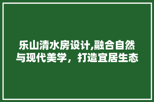 乐山清水房设计,融合自然与现代美学，打造宜居生态家园