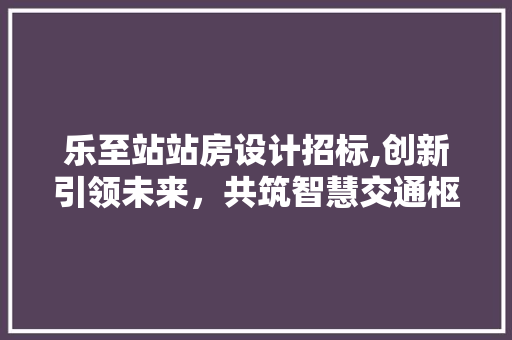 乐至站站房设计招标,创新引领未来，共筑智慧交通枢纽