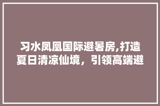 习水凤凰国际避暑房,打造夏日清凉仙境，引领高端避暑新风尚
