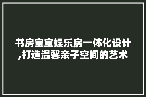 书房宝宝娱乐房一体化设计,打造温馨亲子空间的艺术