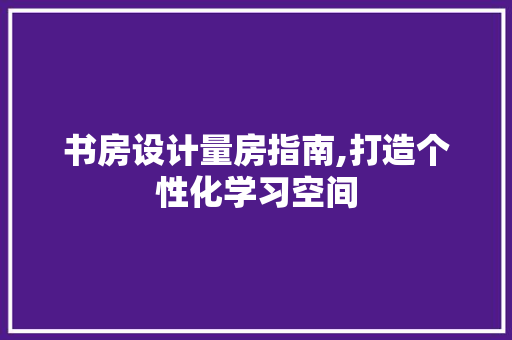 书房设计量房指南,打造个性化学习空间