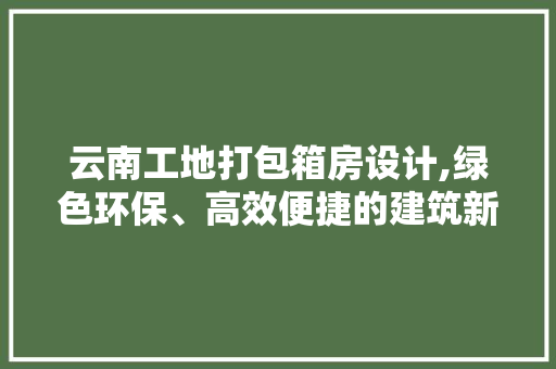 云南工地打包箱房设计,绿色环保、高效便捷的建筑新趋势