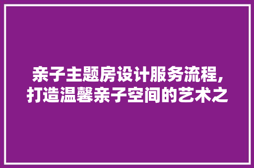 亲子主题房设计服务流程,打造温馨亲子空间的艺术之旅