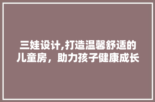 三娃设计,打造温馨舒适的儿童房，助力孩子健康成长