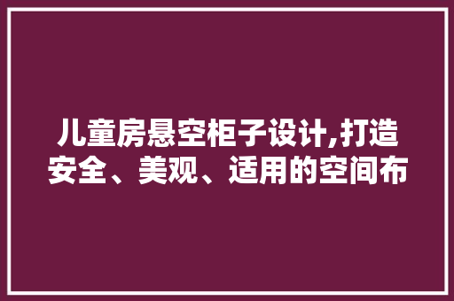 儿童房悬空柜子设计,打造安全、美观、适用的空间布局