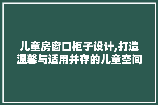 儿童房窗口柜子设计,打造温馨与适用并存的儿童空间