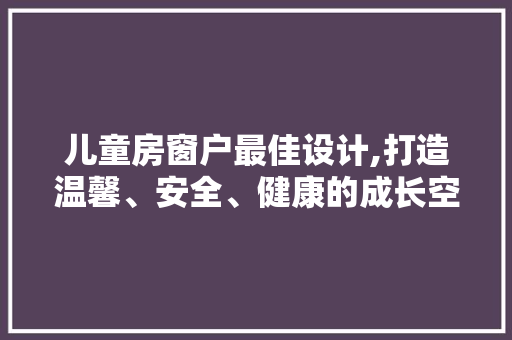 儿童房窗户最佳设计,打造温馨、安全、健康的成长空间