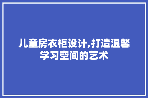 儿童房衣柜设计,打造温馨学习空间的艺术