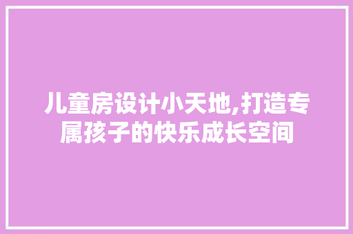 儿童房设计小天地,打造专属孩子的快乐成长空间