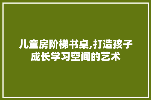 儿童房阶梯书桌,打造孩子成长学习空间的艺术