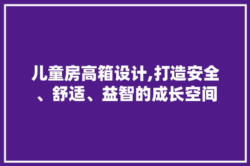 儿童房高箱设计,打造安全、舒适、益智的成长空间