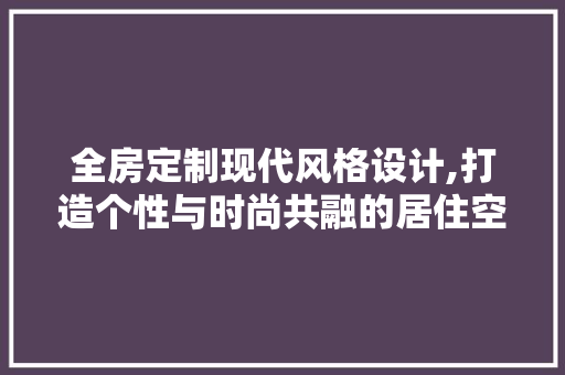 全房定制现代风格设计,打造个性与时尚共融的居住空间