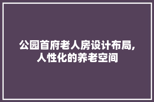 公园首府老人房设计布局,人性化的养老空间