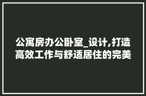 公寓房办公卧室_设计,打造高效工作与舒适居住的完美空间