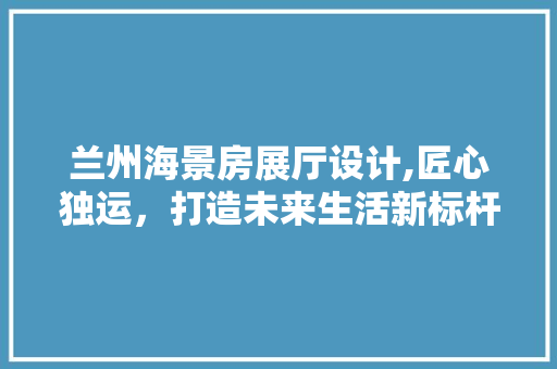 兰州海景房展厅设计,匠心独运，打造未来生活新标杆