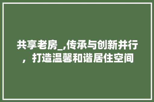 共享老房_,传承与创新并行，打造温馨和谐居住空间