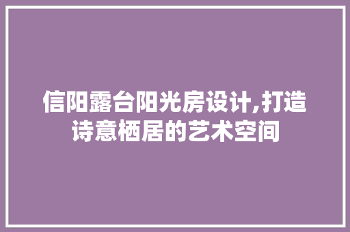 信阳露台阳光房设计,打造诗意栖居的艺术空间