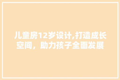 儿童房12岁设计,打造成长空间，助力孩子全面发展