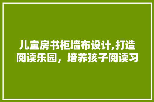 儿童房书柜墙布设计,打造阅读乐园，培养孩子阅读习惯