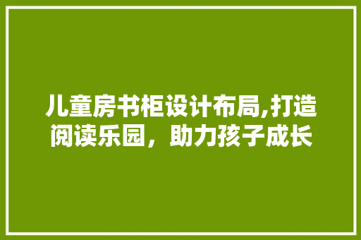 儿童房书柜设计布局,打造阅读乐园，助力孩子成长