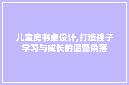 儿童房书桌设计,打造孩子学习与成长的温馨角落