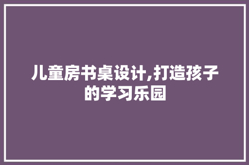 儿童房书桌设计,打造孩子的学习乐园