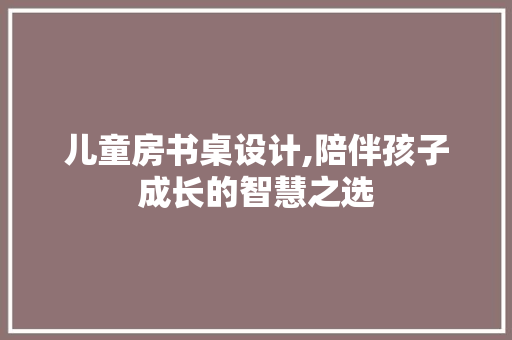 儿童房书桌设计,陪伴孩子成长的智慧之选