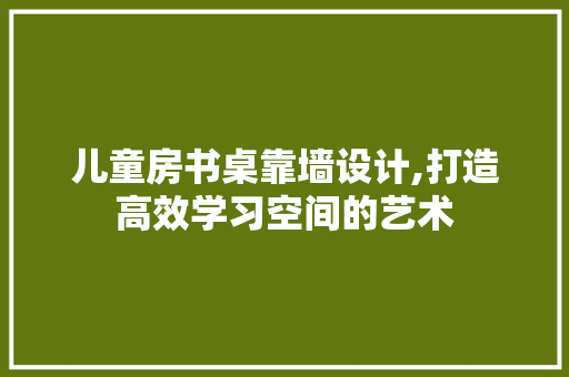 儿童房书桌靠墙设计,打造高效学习空间的艺术