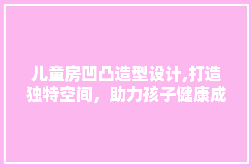 儿童房凹凸造型设计,打造独特空间，助力孩子健康成长