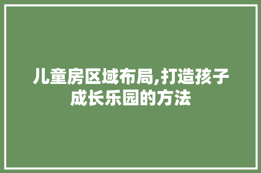 儿童房区域布局,打造孩子成长乐园的方法