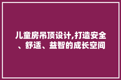 儿童房吊顶设计,打造安全、舒适、益智的成长空间