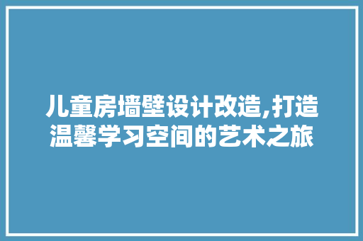 儿童房墙壁设计改造,打造温馨学习空间的艺术之旅