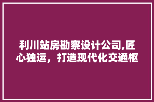 利川站房勘察设计公司,匠心独运，打造现代化交通枢纽
