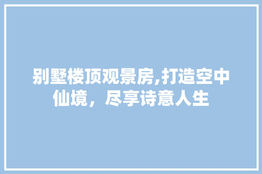 别墅楼顶观景房,打造空中仙境，尽享诗意人生