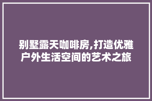 别墅露天咖啡房,打造优雅户外生活空间的艺术之旅