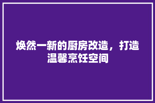 焕然一新的厨房改造，打造温馨烹饪空间