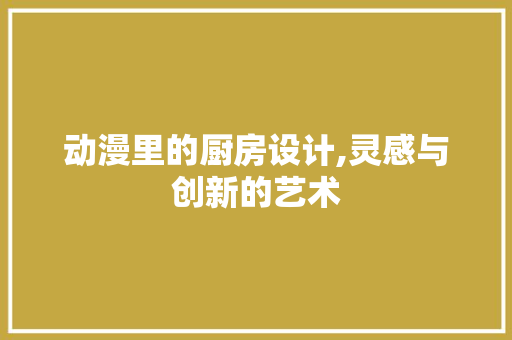 动漫里的厨房设计,灵感与创新的艺术