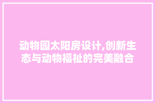 动物园太阳房设计,创新生态与动物福祉的完美融合