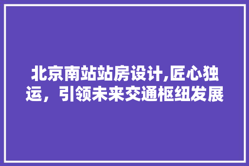 北京南站站房设计,匠心独运，引领未来交通枢纽发展