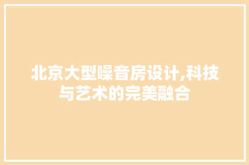 北京大型噪音房设计,科技与艺术的完美融合
