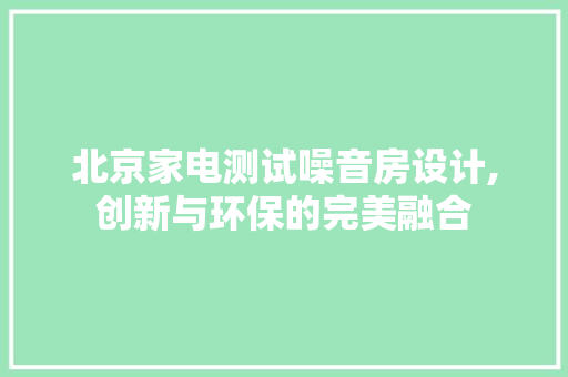 北京家电测试噪音房设计,创新与环保的完美融合