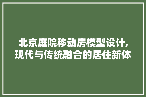 北京庭院移动房模型设计,现代与传统融合的居住新体验
