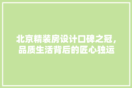 北京精装房设计口碑之冠，品质生活背后的匠心独运