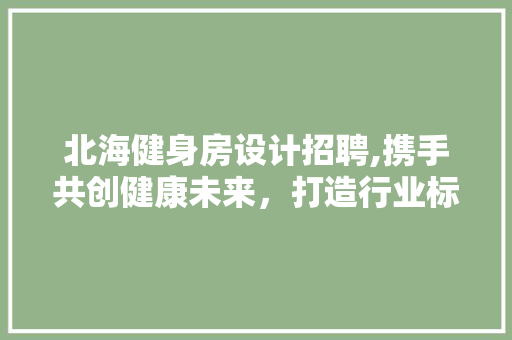 北海健身房设计招聘,携手共创健康未来，打造行业标杆